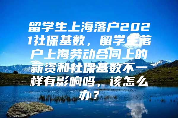 留學(xué)生上海落戶2021社保基數(shù)，留學(xué)生落戶上海勞動合同上的薪資和社?；鶖?shù)不一樣有影響嗎，該怎么辦？