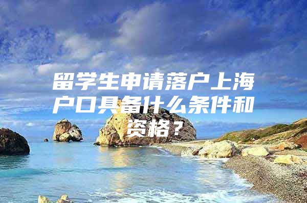 留學(xué)生申請(qǐng)落戶上海戶口具備什么條件和資格？