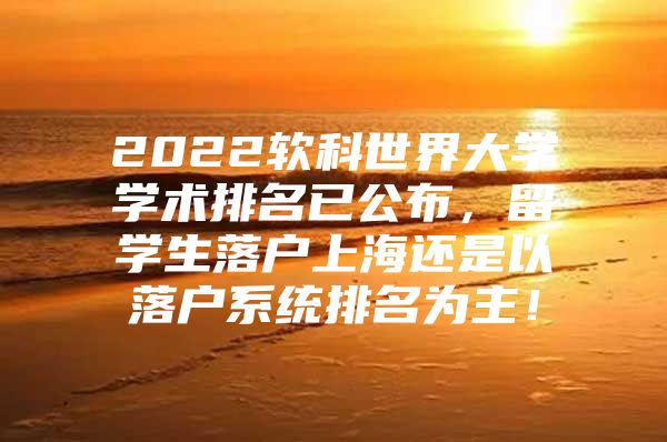 2022軟科世界大學(xué)學(xué)術(shù)排名已公布，留學(xué)生落戶上海還是以落戶系統(tǒng)排名為主！