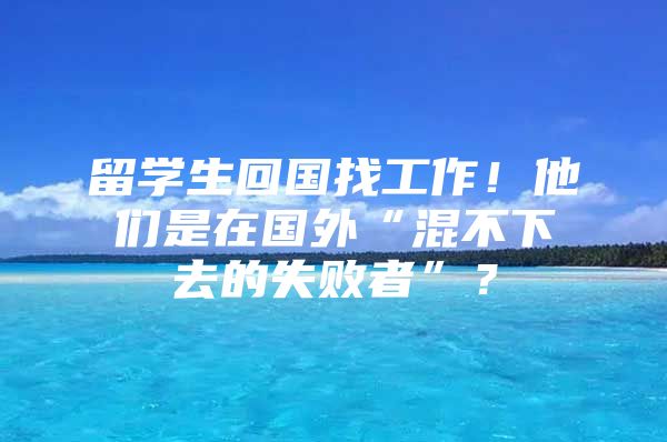 留學生回國找工作！他們是在國外“混不下去的失敗者”？