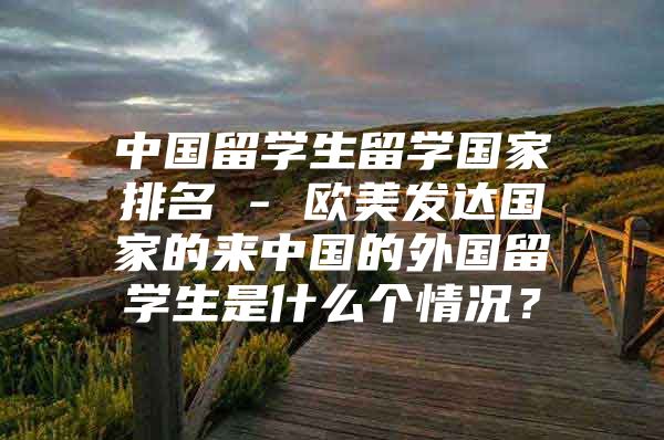 中國(guó)留學(xué)生留學(xué)國(guó)家排名 - 歐美發(fā)達(dá)國(guó)家的來(lái)中國(guó)的外國(guó)留學(xué)生是什么個(gè)情況？