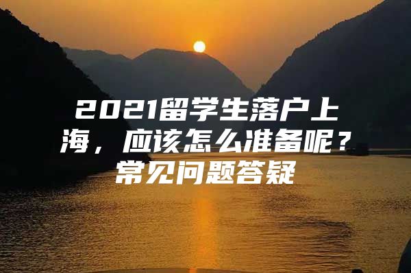 2021留學生落戶上海，應該怎么準備呢？常見問題答疑