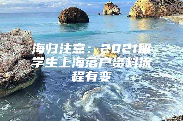 海歸注意：2021留學(xué)生上海落戶資料流程有變