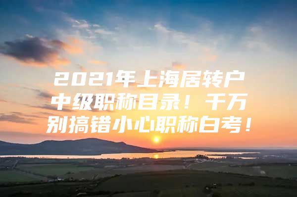 2021年上海居轉(zhuǎn)戶中級職稱目錄！千萬別搞錯(cuò)小心職稱白考！