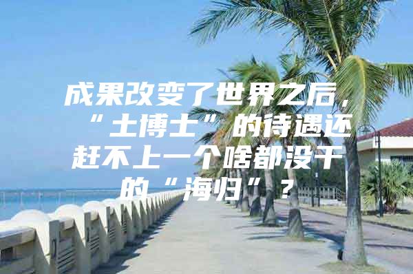 成果改變了世界之后，“土博士”的待遇還趕不上一個(gè)啥都沒(méi)干的“海歸”？