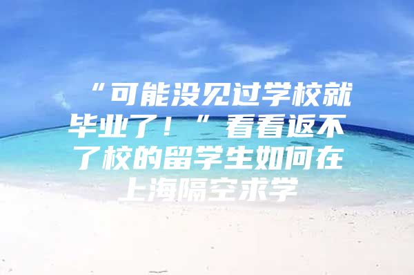 “可能沒見過學(xué)校就畢業(yè)了！”看看返不了校的留學(xué)生如何在上海隔空求學(xué)