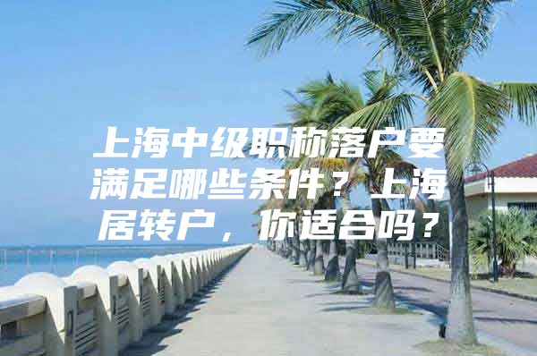 上海中級職稱落戶要滿足哪些條件？上海居轉(zhuǎn)戶，你適合嗎？