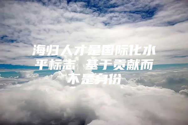 海歸人才是國際化水平標志 基于貢獻而不是身份