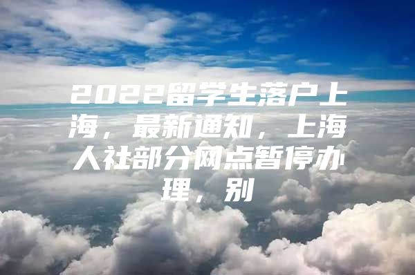 2022留學(xué)生落戶上海，最新通知，上海人社部分網(wǎng)點(diǎn)暫停辦理，別