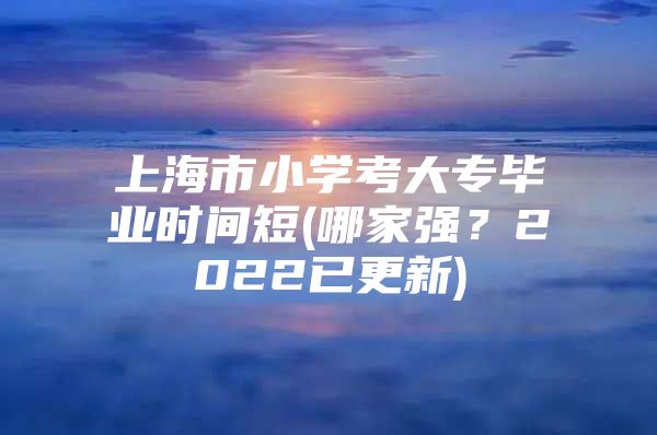 上海市小學(xué)考大專畢業(yè)時間短(哪家強？2022已更新)