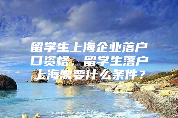 留學(xué)生上海企業(yè)落戶口資格，留學(xué)生落戶上海需要什么條件？