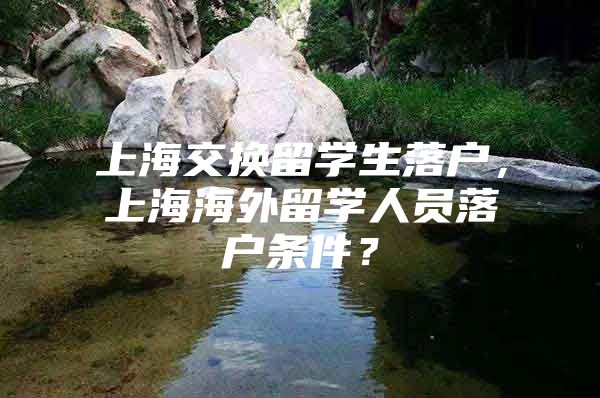 上海交換留學(xué)生落戶，上海海外留學(xué)人員落戶條件？