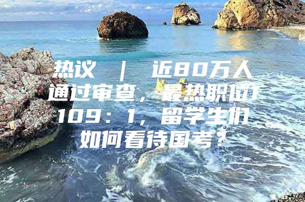 熱議 ｜ 近80萬(wàn)人通過(guò)審查，最熱職位1109：1，留學(xué)生們?nèi)绾慰创龂?guó)考？