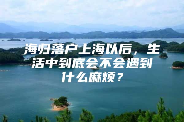 海歸落戶上海以后，生活中到底會(huì)不會(huì)遇到什么麻煩？