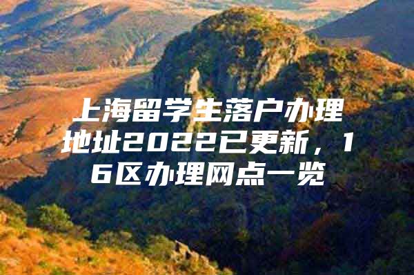 上海留學(xué)生落戶辦理地址2022已更新，16區(qū)辦理網(wǎng)點一覽