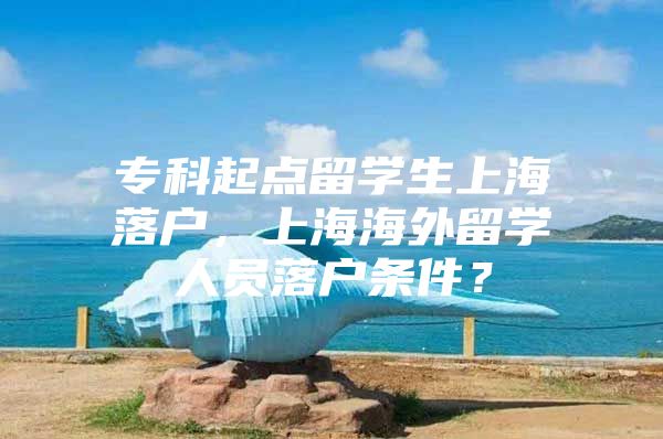 ?？破瘘c留學生上海落戶，上海海外留學人員落戶條件？