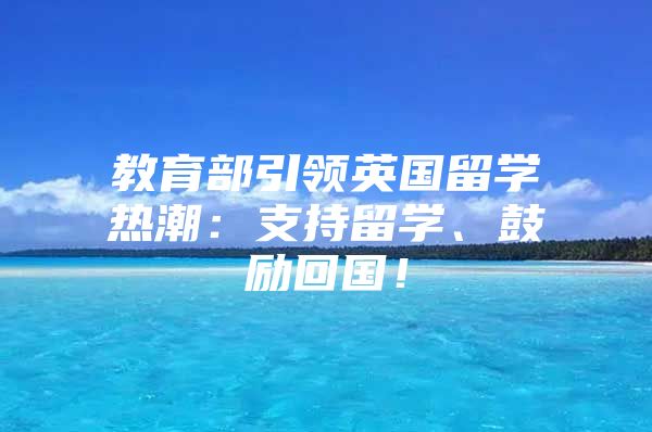 教育部引領(lǐng)英國留學熱潮：支持留學、鼓勵回國！