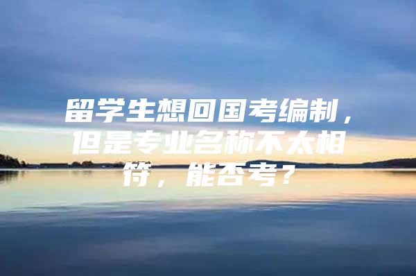 留學生想回國考編制，但是專業(yè)名稱不太相符，能否考？