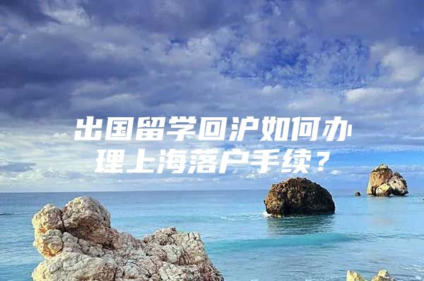 出國留學回滬如何辦理上海落戶手續(xù)？