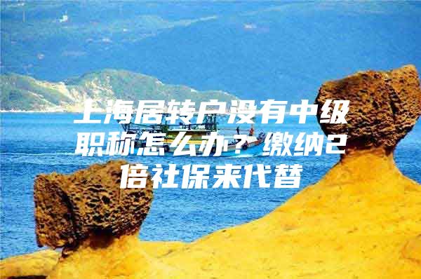 上海居轉戶沒有中級職稱怎么辦？繳納2倍社保來代替