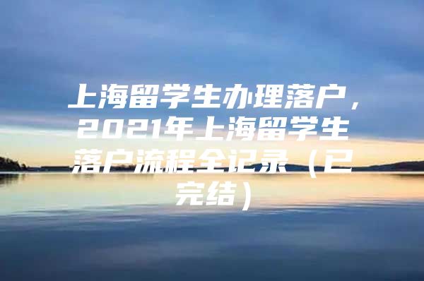 上海留學(xué)生辦理落戶，2021年上海留學(xué)生落戶流程全記錄（已完結(jié)）