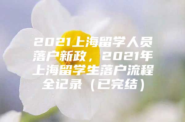 2021上海留學(xué)人員落戶新政，2021年上海留學(xué)生落戶流程全記錄（已完結(jié)）