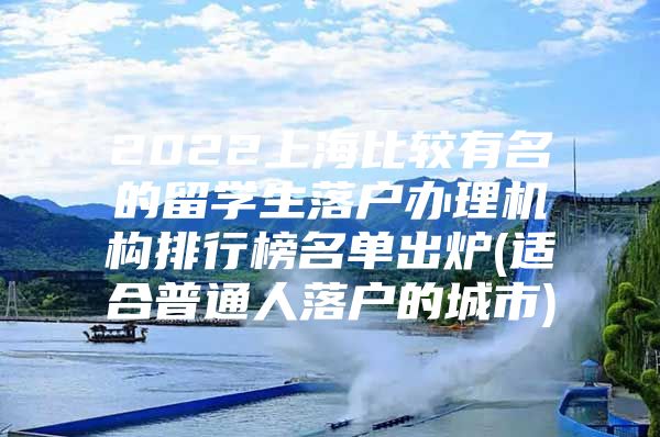 2022上海比較有名的留學(xué)生落戶辦理機(jī)構(gòu)排行榜名單出爐(適合普通人落戶的城市)