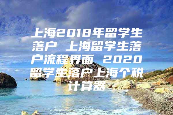 上海2018年留學(xué)生落戶 上海留學(xué)生落戶流程界面 2020留學(xué)生落戶上海個(gè)稅計(jì)算器