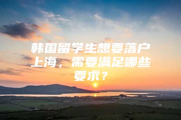 韓國留學(xué)生想要落戶上海，需要滿足哪些要求？