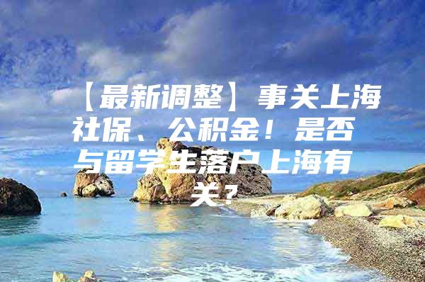 【最新調(diào)整】事關(guān)上海社保、公積金！是否與留學(xué)生落戶上海有關(guān)？