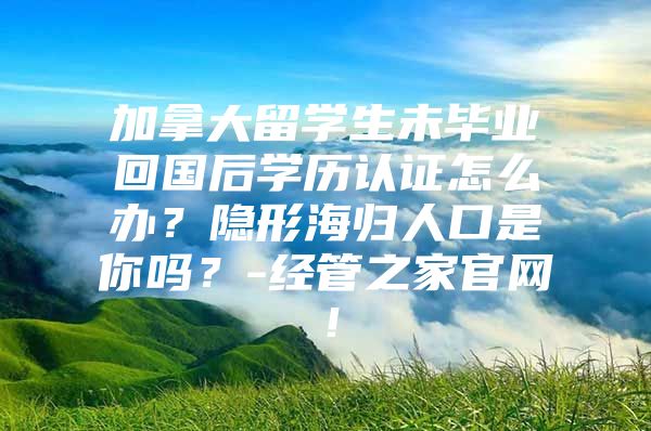 加拿大留學(xué)生未畢業(yè)回國后學(xué)歷認證怎么辦？隱形海歸人口是你嗎？-經(jīng)管之家官網(wǎng)！