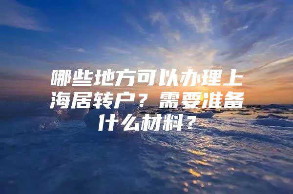 哪些地方可以辦理上海居轉(zhuǎn)戶？需要準(zhǔn)備什么材料？