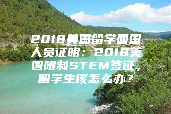 2018美國留學(xué)回國人員證明：2018美國限制STEM簽證，留學(xué)生該怎么辦？