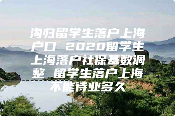 海歸留學生落戶上海戶口 2020留學生上海落戶社保基數(shù)調(diào)整 留學生落戶上海不能待業(yè)多久