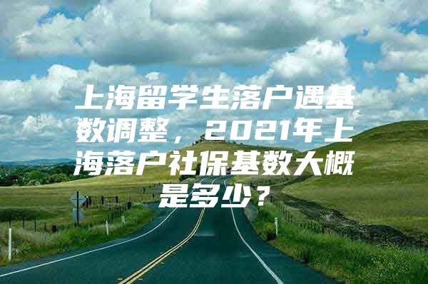 上海留學生落戶遇基數(shù)調(diào)整，2021年上海落戶社?；鶖?shù)大概是多少？