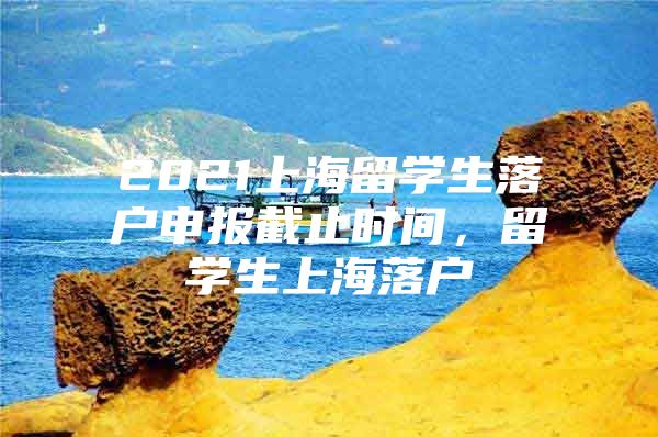 2021上海留學(xué)生落戶(hù)申報(bào)截止時(shí)間，留學(xué)生上海落戶(hù)