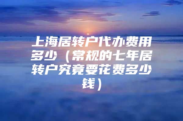 上海居轉(zhuǎn)戶代辦費(fèi)用多少（常規(guī)的七年居轉(zhuǎn)戶究竟要花費(fèi)多少錢）