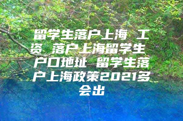 留學生落戶上海 工資 落戶上海留學生 戶口地址 留學生落戶上海政策2021多會出