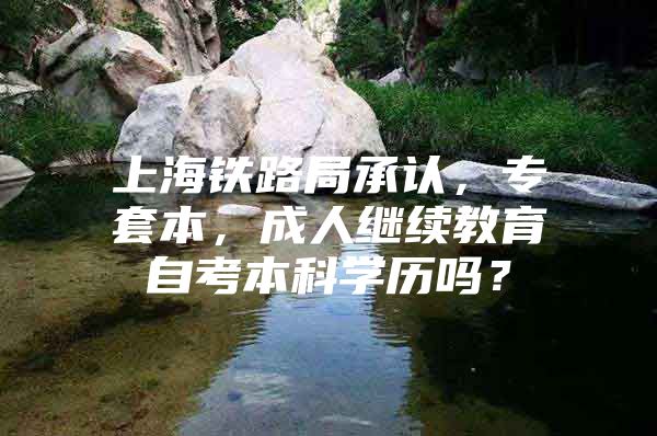 上海鐵路局承認(rèn)，專套本，成人繼續(xù)教育自考本科學(xué)歷嗎？