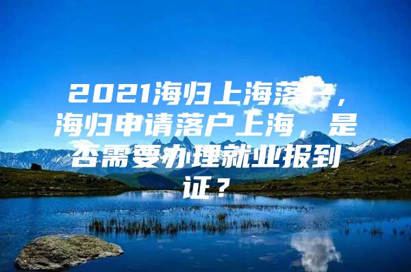 2021海歸上海落戶，海歸申請落戶上海，是否需要辦理就業(yè)報到證？