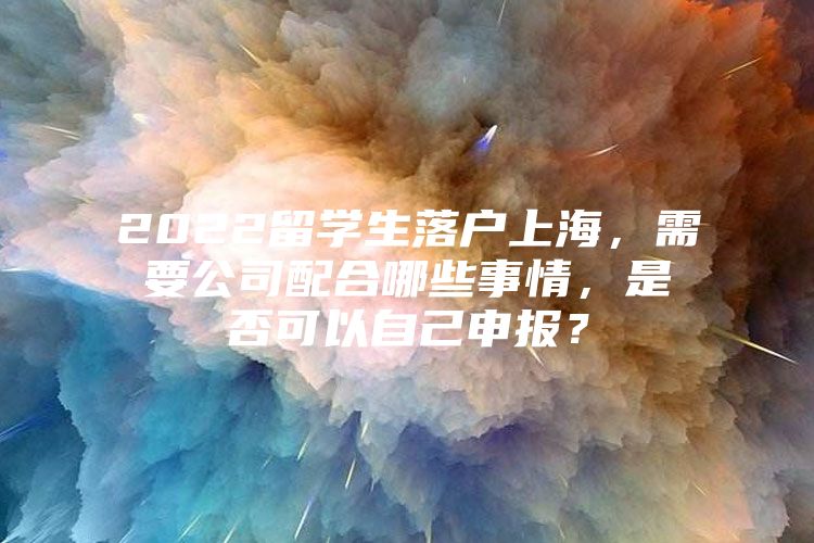 2022留學生落戶上海，需要公司配合哪些事情，是否可以自己申報？