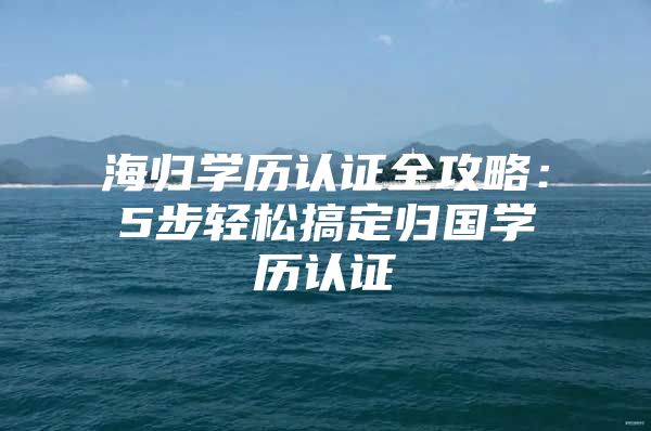 海歸學(xué)歷認證全攻略：5步輕松搞定歸國學(xué)歷認證