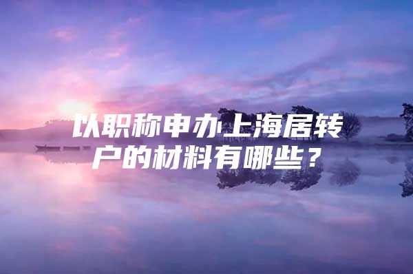 以職稱申辦上海居轉(zhuǎn)戶的材料有哪些？