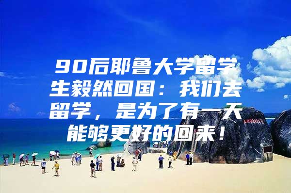 90后耶魯大學(xué)留學(xué)生毅然回國(guó)：我們?nèi)チ魧W(xué)，是為了有一天能夠更好的回來(lái)！