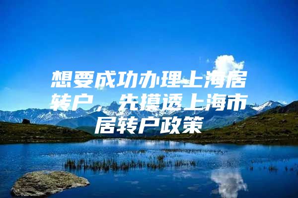 想要成功辦理上海居轉戶，先摸透上海市居轉戶政策