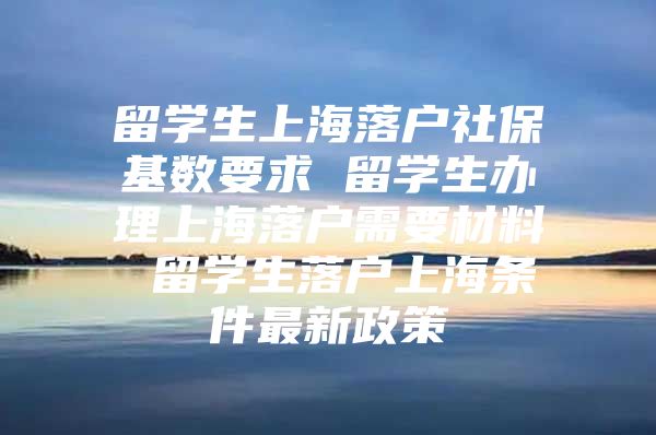 留學(xué)生上海落戶社?；鶖?shù)要求 留學(xué)生辦理上海落戶需要材料 留學(xué)生落戶上海條件最新政策