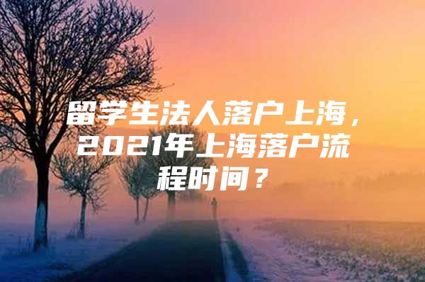 留學(xué)生法人落戶上海，2021年上海落戶流程時(shí)間？