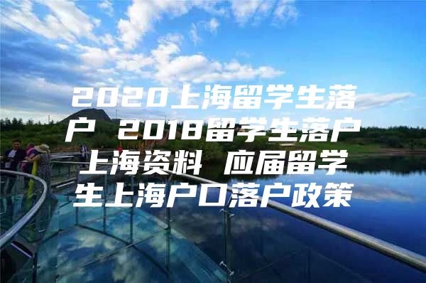 2020上海留學生落戶 2018留學生落戶上海資料 應屆留學生上海戶口落戶政策