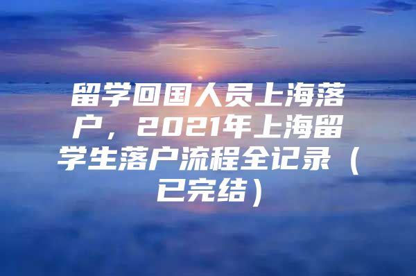 留學(xué)回國人員上海落戶，2021年上海留學(xué)生落戶流程全記錄（已完結(jié)）