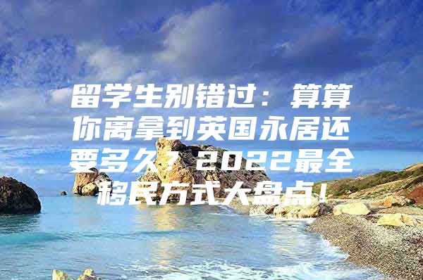 留學生別錯過：算算你離拿到英國永居還要多久？2022最全移民方式大盤點！